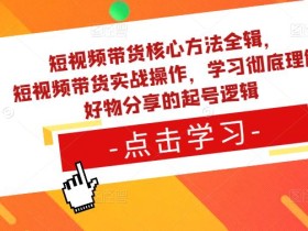 短视频带货核心方法全辑,短视频带货实战操作,学习彻底理解好物分享的起号逻辑