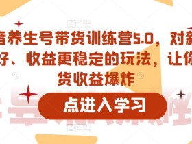 抖音养生号带货训练营5.0,对新手友好、收益更稳定的玩法,让你带货收益爆炸