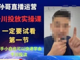 孙哥直播运营·抖音千川进阶课,新手小白也可以快速学会千川投流