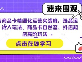 抖店商品卡精细化运营实战班:选品运营、达人玩法、商品卡自然流、抖店起店高阶玩法