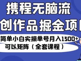 携程无脑流原创作品掘金项目,操作简单小白实操单号月入1500+可以矩阵(全套课程)【揭秘】
