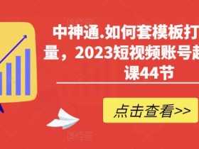 中神通.如何套模板打开播放量,2023短视频账号起号必学课44节(送钩子模板和文档资料)