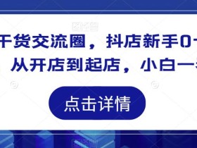 抖店干货交流圈,抖店新手0-1起店课程,从开店到起店,小白一看就懂