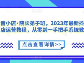 抖音小店·院长弟子班,2023年最新抖音小店运营教程,从零到一手把手系统教学