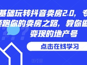 0基础玩转抖音卖房2.0,专业团队领跑你的卖房之路,教你做短视频变现的地产号