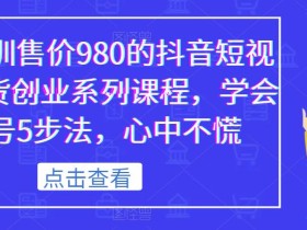 某培训售价980的抖音短视频带货创业系列课程,学会做号5步法,心中不慌