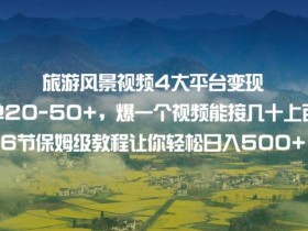 旅游风景视频4大平台变现单20-50+,爆一个视频能接几十上百单6节保姆级教程让你轻松日入500+