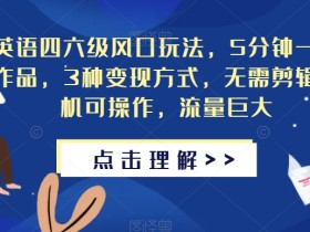 英语四六级风口玩法,5分钟一条作品,3种变现方式,无需剪辑手机可操作,流量巨大【揭秘】