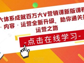 三大体系成就百万大V营销课新版课程,账号·内容·运营全新升级,助你通关短视频运营之路